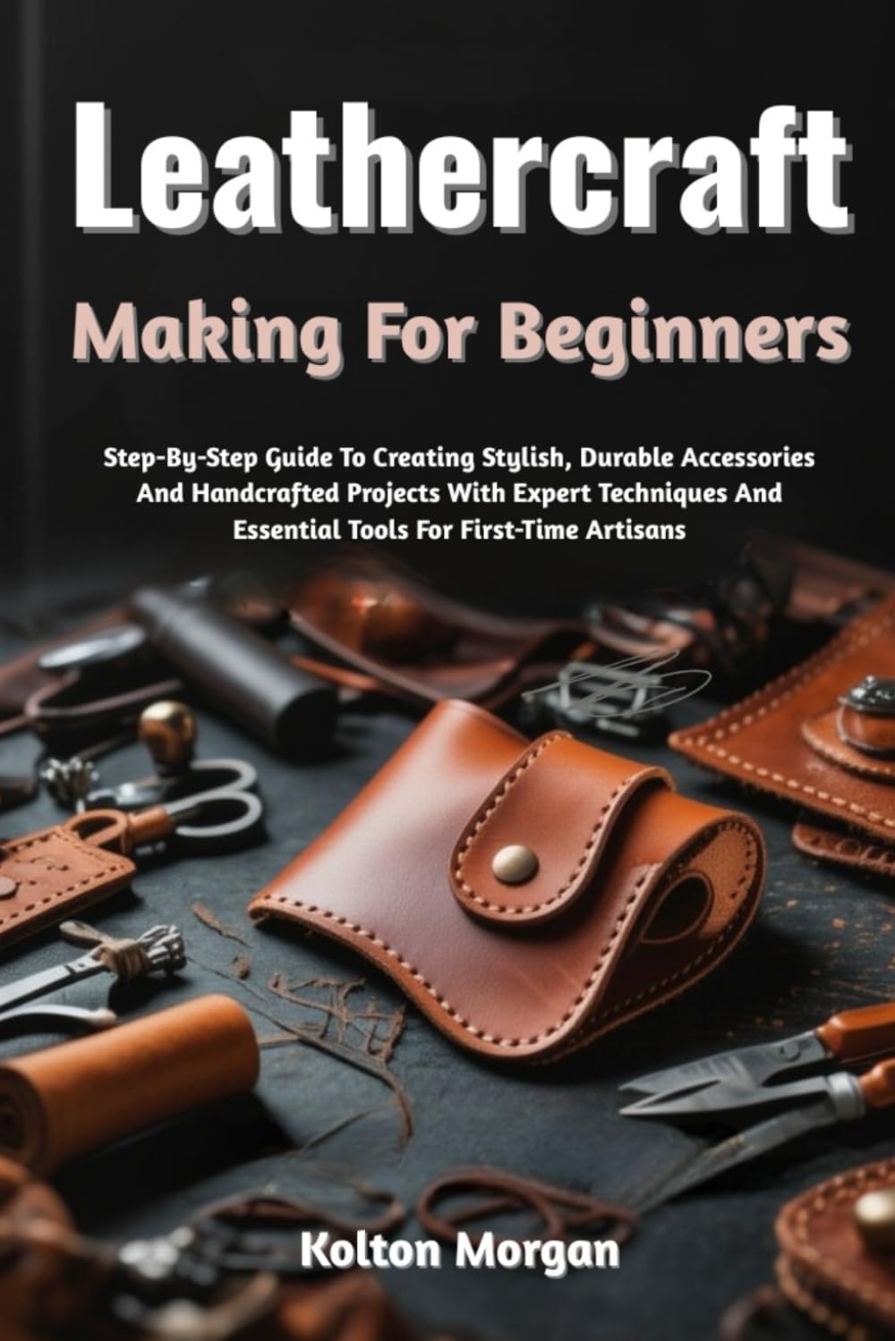 Leathercraft Making For Beginners: Step-By-Step Guide To Creating Stylish, Durable Accessories And Handcrafted Projects With Expert Techniques And Essential Tools For First-Time Artisans