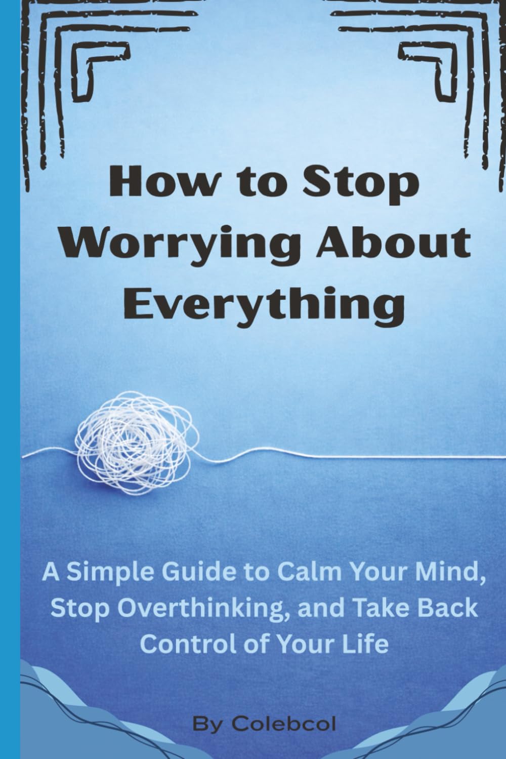 How to Stop Worrying About Everything: A Simple Guide to Calm Your Mind, Stop Overthinking, and Take Back Control of Your Life