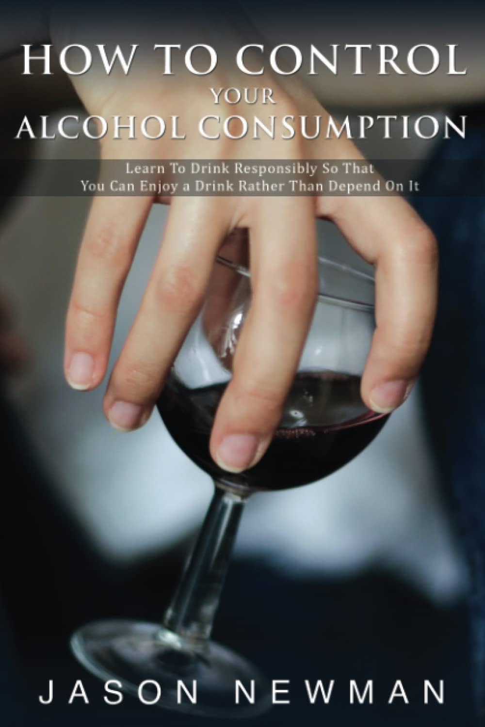 How To Control Your Alcohol Consumption: Learn to drink responsibly so that you can enjoy a drink rather than depend on it