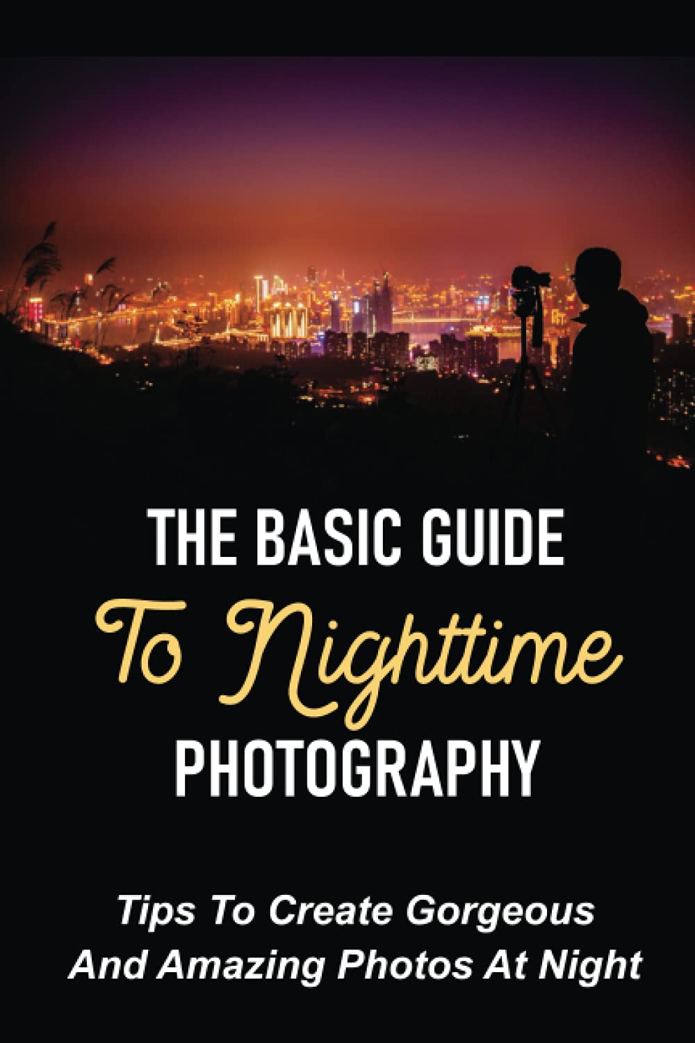 The Basic Guide To Nighttime Photography: Tips To Create Gorgeous And Amazing Photos At Night: Tips For Taking Nightime Pictures