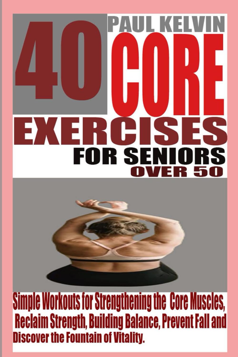40 CORE EXERCISES FOR SENIORS OVER 50: Simple Workouts for Strengthening the Core Muscles, Reclaim Strength, Building Balance, Prevent Fall and Discover the Fountain of Vitality.