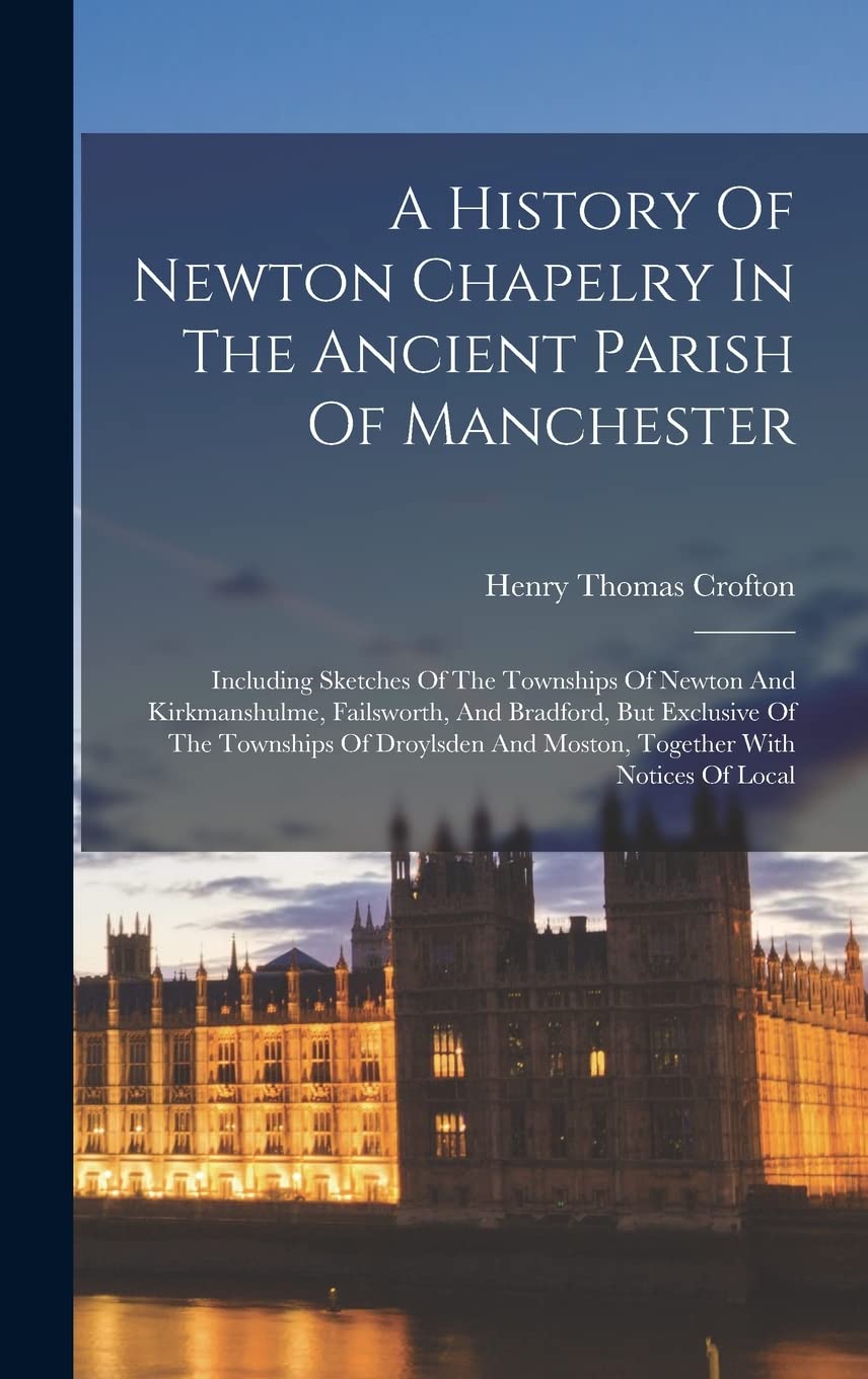 A History Of Newton Chapelry In The Ancient Parish Of Manchester: Including Sketches Of The Townships Of Newton And Kirkmanshulme, Failsworth, And ... And Moston, Together With Notices Of Local