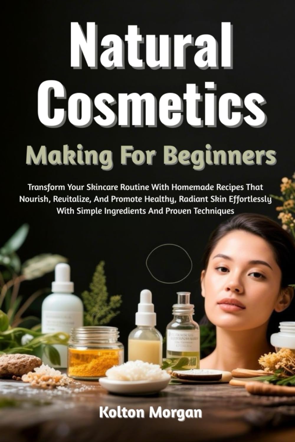 Natural Cosmetics Making For Beginners: Transform Your Skincare Routine With Homemade Recipes That Nourish, Revitalize, And Promote Healthy, Radiant ... With Simple Ingredients And Proven Techniques