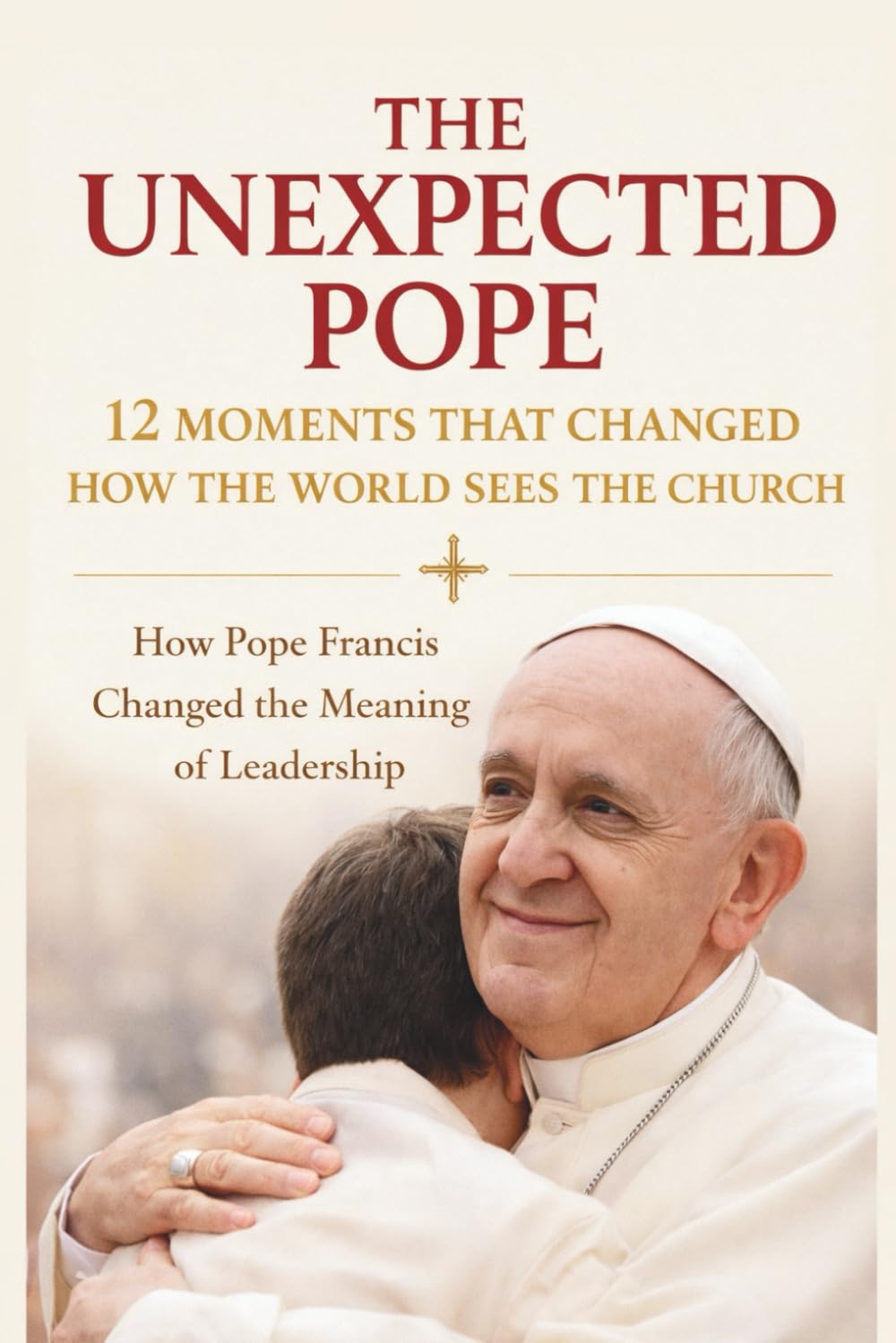 The Unexpected Pope 12 Moments That Changed How the World Sees the Church: How Pope Francis Changed the Meaning of Leadership