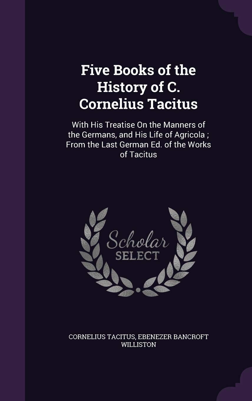 Five Books of the History of C. Cornelius Tacitus: With His Treatise on the Manners of the Germans, and His Life of Agricola; From the Last German Ed. of the Works of Tacitus
