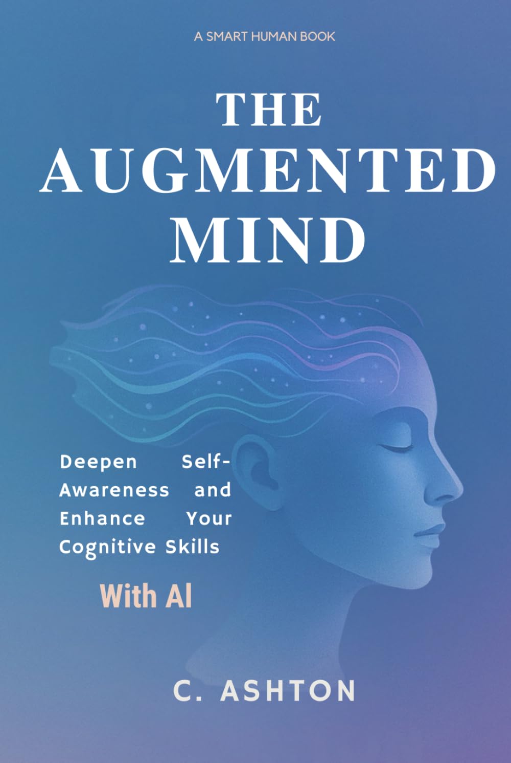 The Augmented Mind: Deepen Self-Awareness And Enhance Your Cognitive Skills With AI (Smart Human Series)