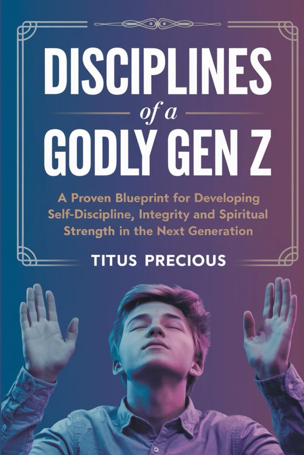Disciplines of a Godly Gen Z: A Proven Blueprint for Developing Self-Discipline, Integrity, and Spiritual Strength in the Next Generation