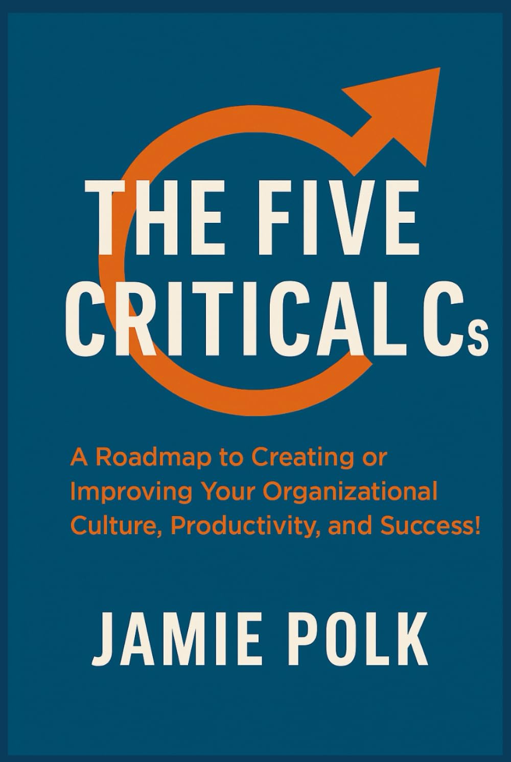 The Five Critical Cs: A Roadmap to Creating or Improving Your Organizational Culture, Productivity, and Success!