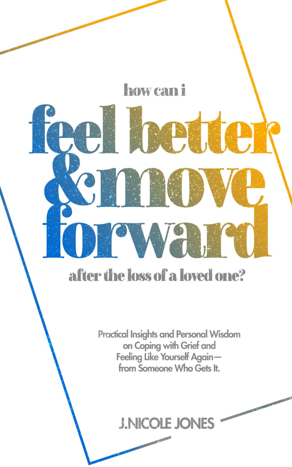 How Can I Feel Better and Move Forward After the Loss of a Loved One?: Practical Insights and Personal Wisdom on Coping with Grief and Feeling Like Yourself Again—From Someone Who Gets It.