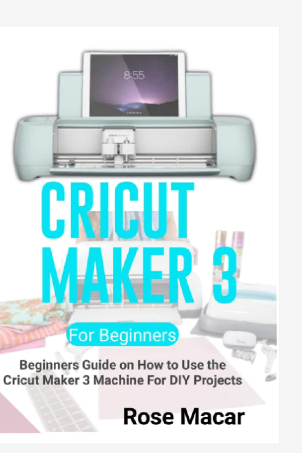 CRICUT MAKER 3 FOR BEGINNERS: BEGINNERS GUIDE ON HOW TO USE THE CRICUT MAKER 3 MACHINE FOR DIY PROJECTS