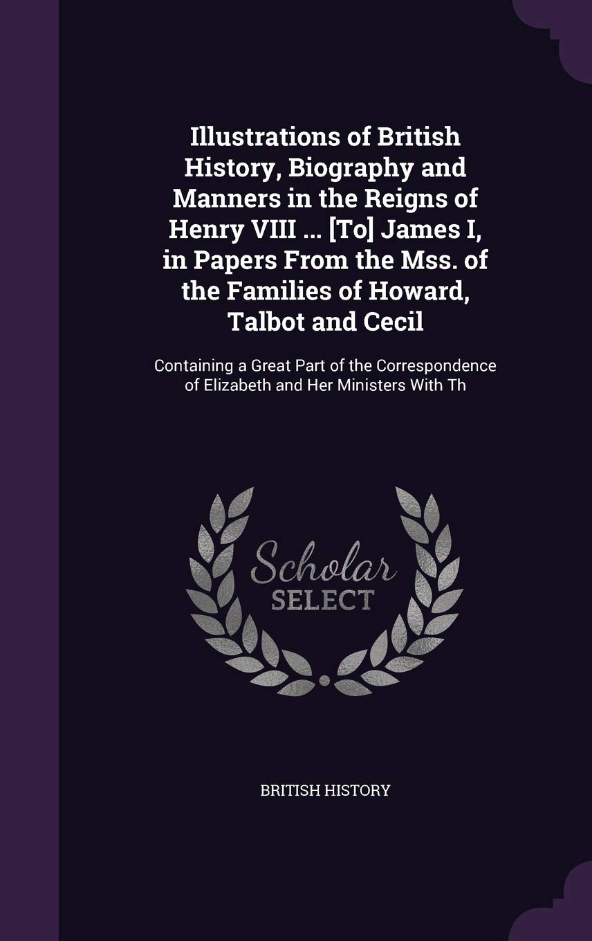 Illustrations of British History, Biography and Manners in the Reigns of Henry VIII ... [To] James I, in Papers From the Mss. of the Families of ... of Elizabeth and Her Ministers With Th