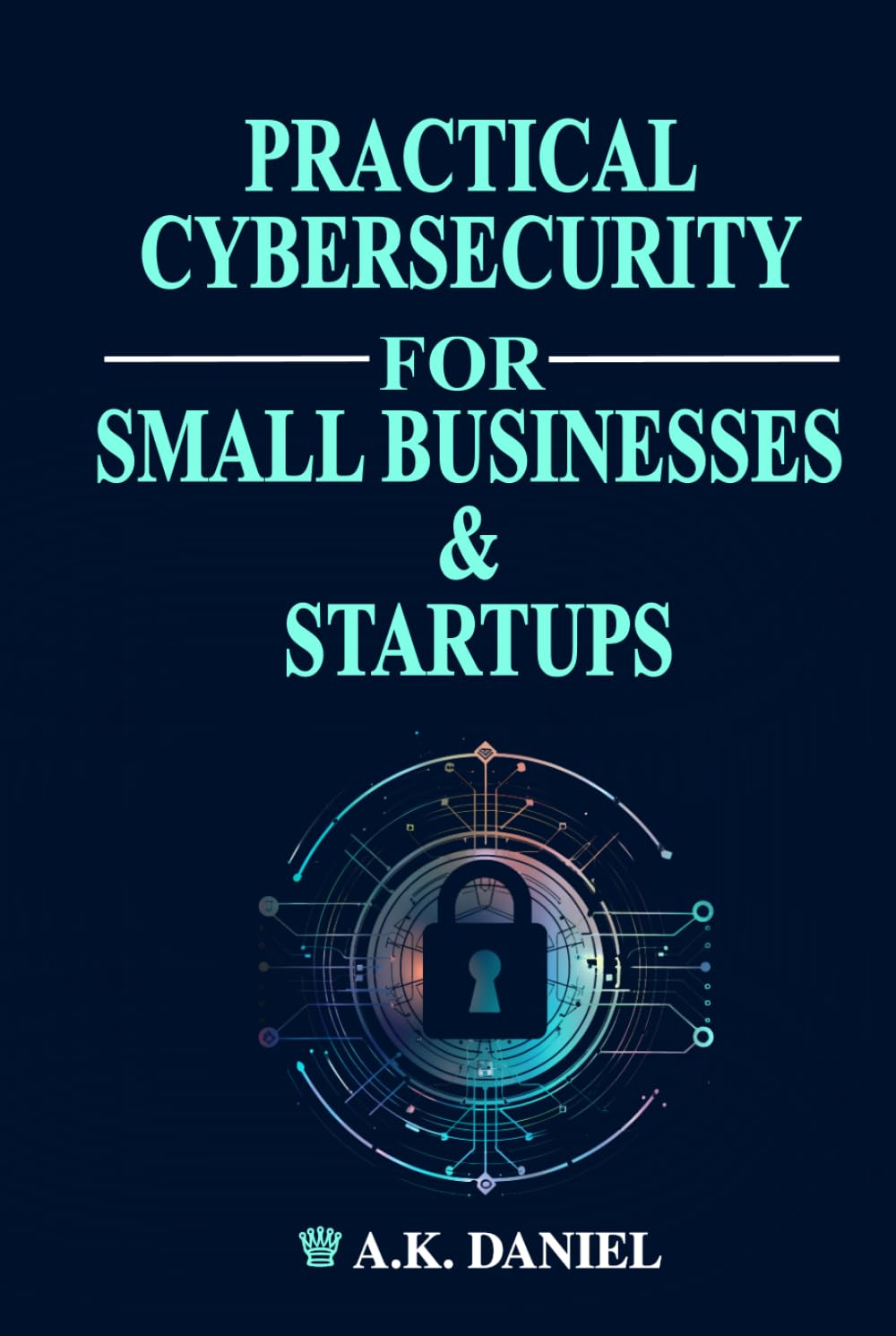 PRACTICAL CYBERSECURITY FOR SMALL BUSINESSES AND START UPS | CYBERSECURITY FOR ENTREPRENEURS | HOW TO PROTECT A BUSINESS ONLINE: A Step-by-Step Guide ... and Secure Your Business on a Budget.