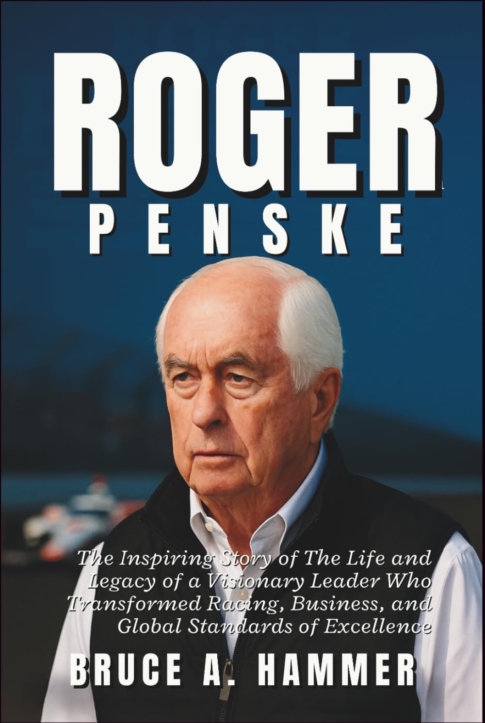 Roger Penske: The Inspiring Story of The Life and Legacy of a Visionary Leader Who Transformed Racing, Business, and Global Standards of Excellence