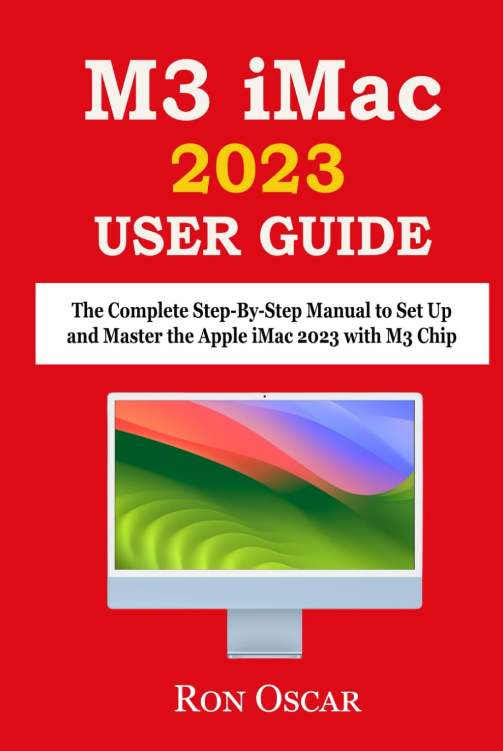 M3 IMAC USER GUIDE: The Complete Step-By-Step Manual to Set Up and Master the Apple iMac 2023 with M3 Chip