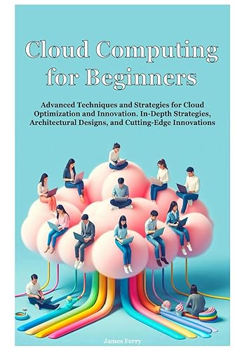 Cloud Computing for Beginners: Advanced Techniques and Strategies for Cloud Optimization and Innovation. In-Depth Strategies, Architectural Designs, and Cutting-Edge Innovations