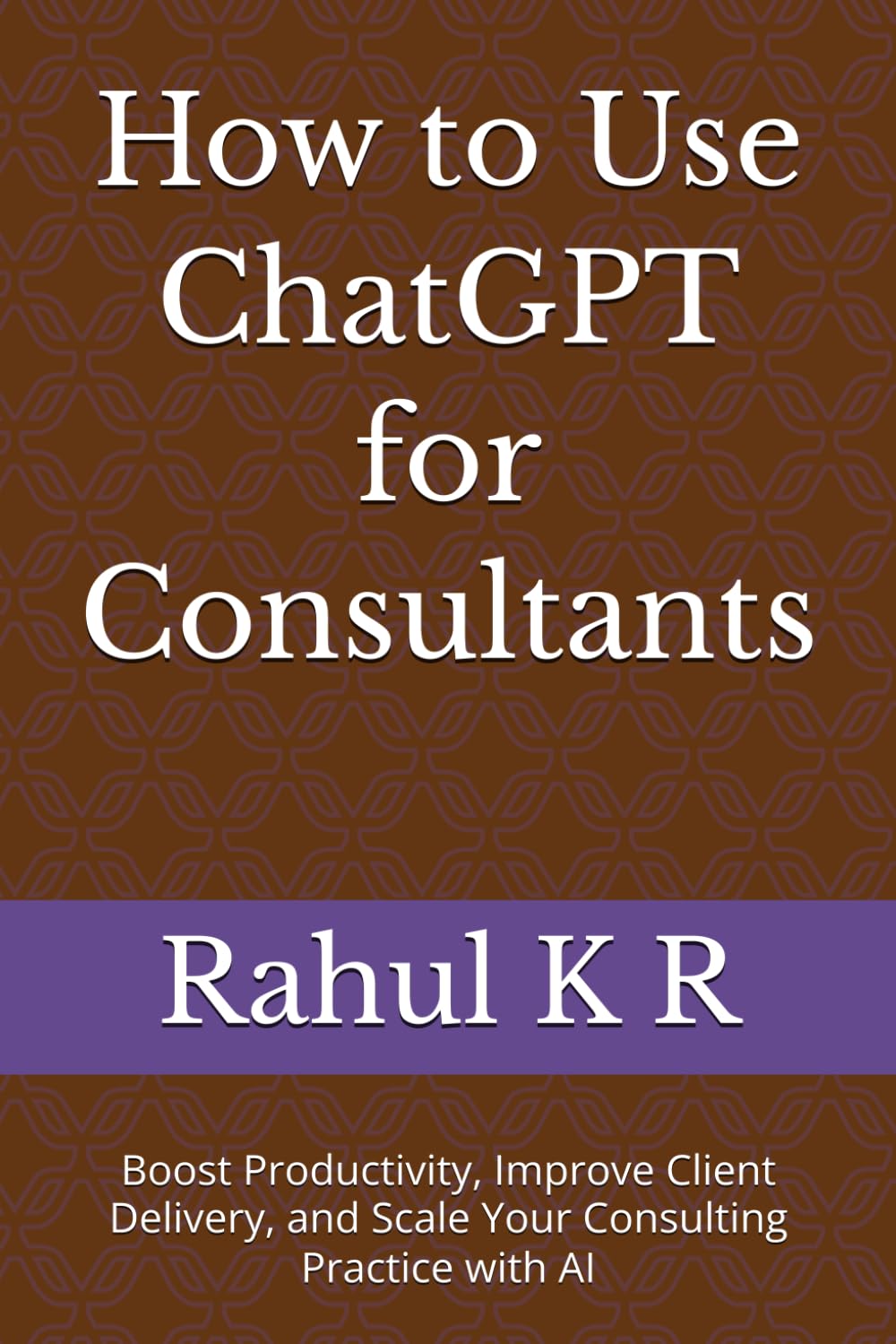 How to Use ChatGPT for Consultants: Boost Productivity, Improve Client Delivery, and Scale Your Consulting Practice with AI
