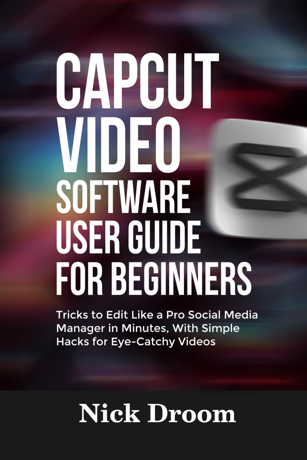 CAPCUT VIDEO SOFTWARE USER GUIDE FOR BEGINNERS: Tricks to Edit Like a Pro Social Media Manager in Minutes, With Simple Hacks for Eye-Catchy Videos