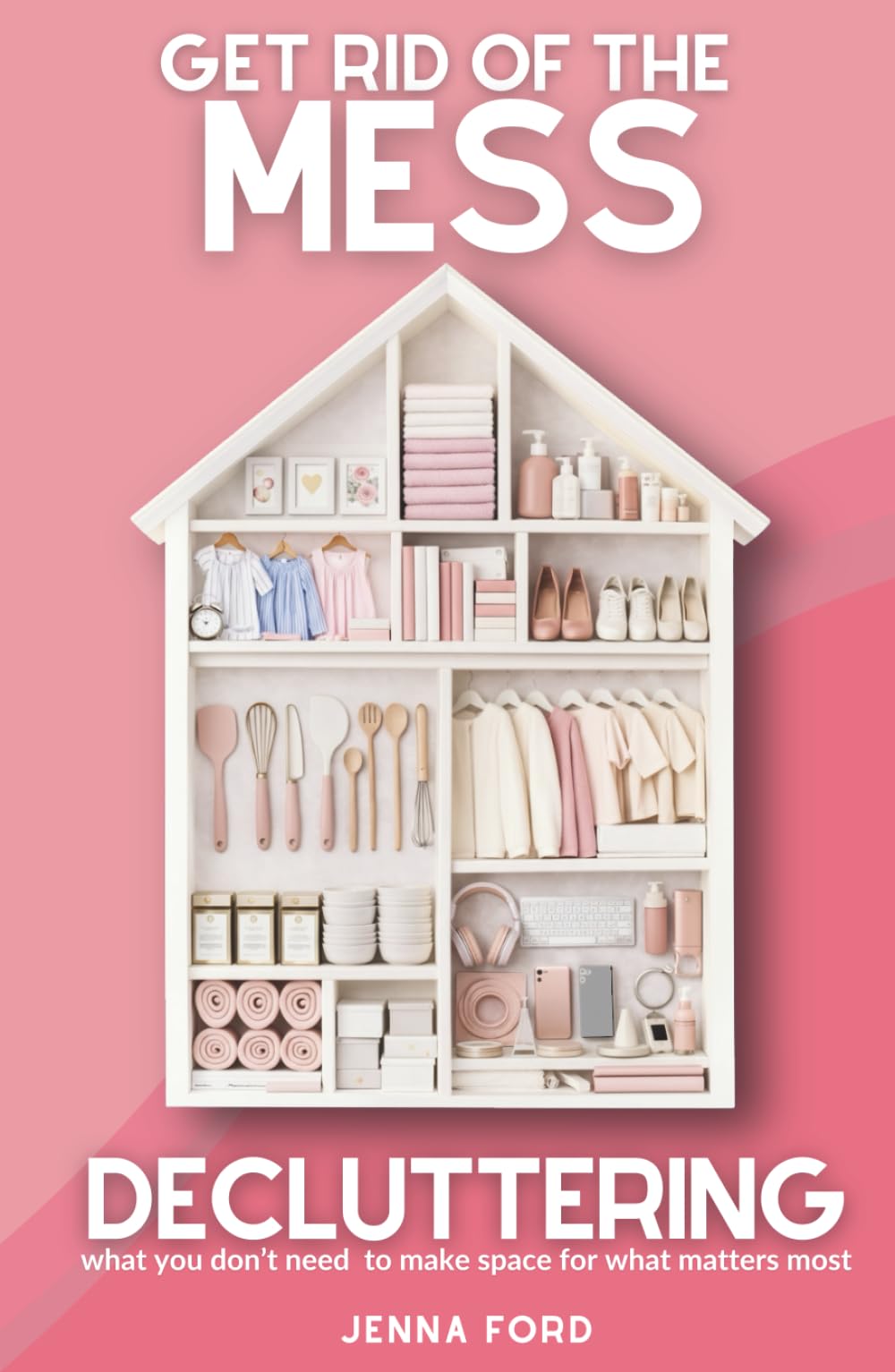 Get Rid of the Mess: Decluttering What You Don’t Need to Make Space for What Matters Most