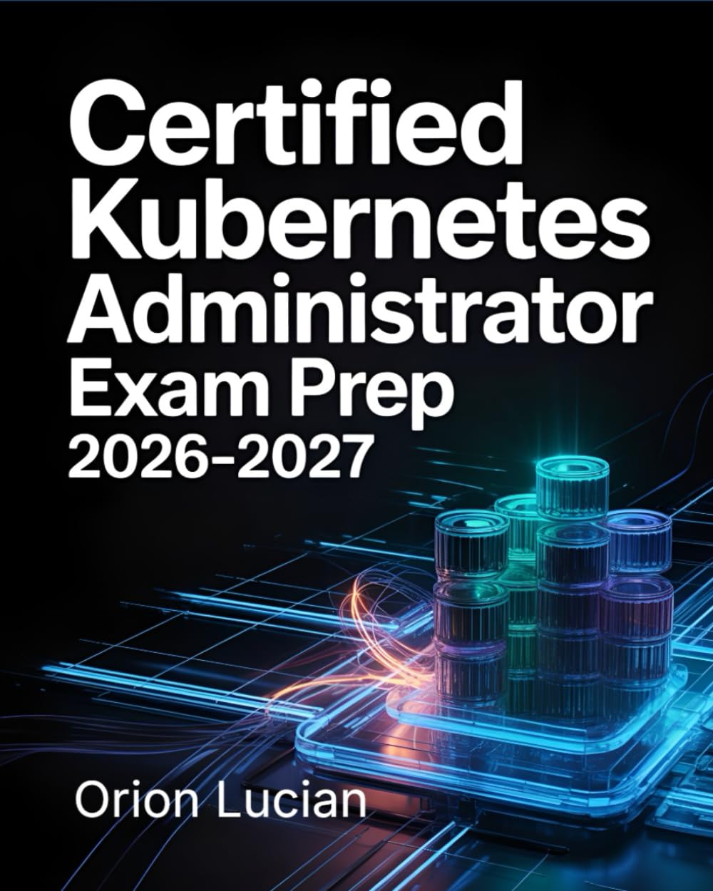 Certified Kubernetes Administrator Exam Prep 2026–2027: Comprehensive CKA Study Guide with Practice Questions, Detailed Answers and Explanations