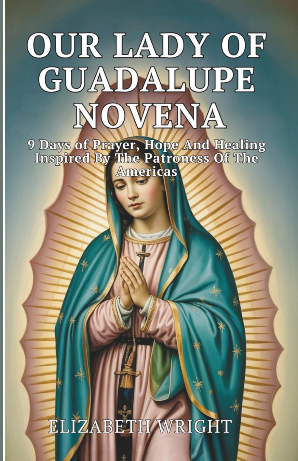 Our Lady Of Guadalupe Novena: 9 Days Of Prayer, Hope And Healing Inspired By The Patroness Of The Americas