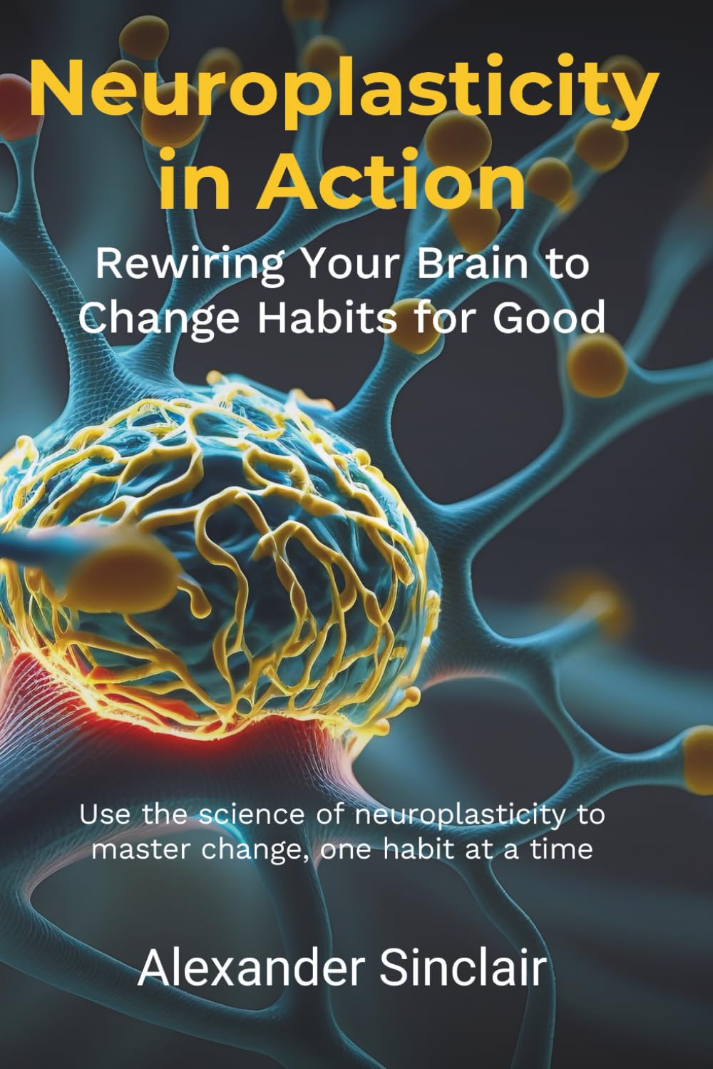 Neuroplasticity in Action: Rewiring Your Brain to Change Habits for Good: Leveraging Scientific Advances in Brain Science to Effectively Modify Behaviour and Transform Your Life
