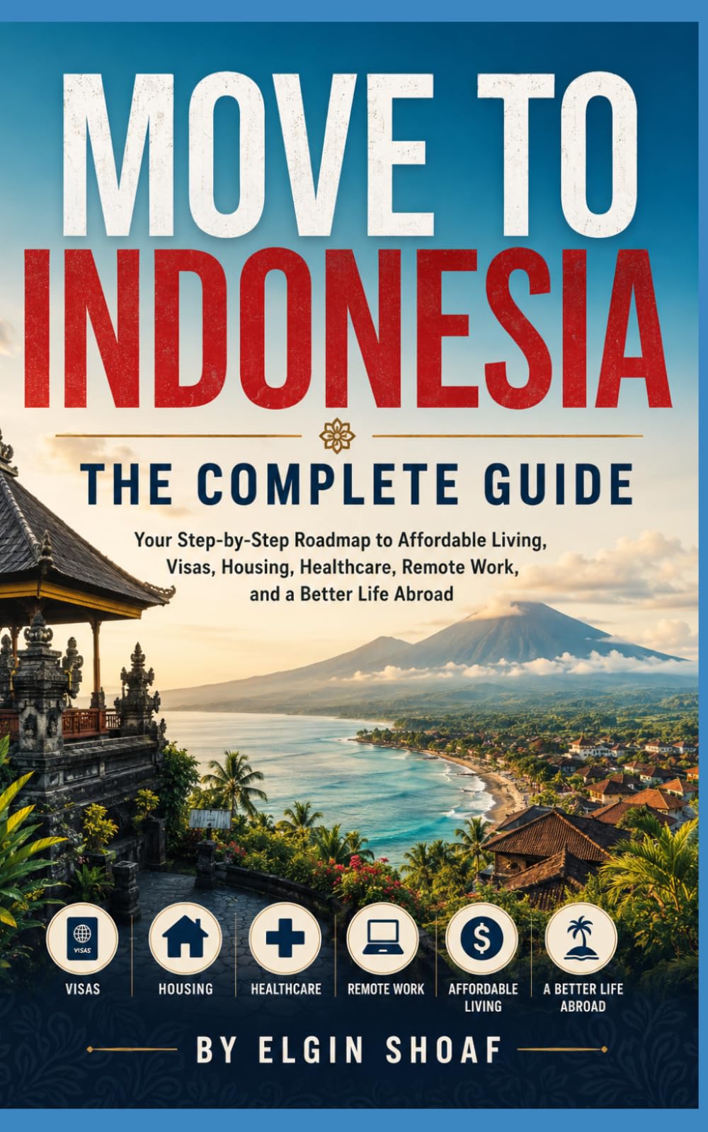 MOVE TO INDONESIA: THE COMPLETE GUIDE Your Step-by-Step Roadmap to Affordable Living, Visas, Housing, Healthcare, Remote Work, and a Better Life Abroad
