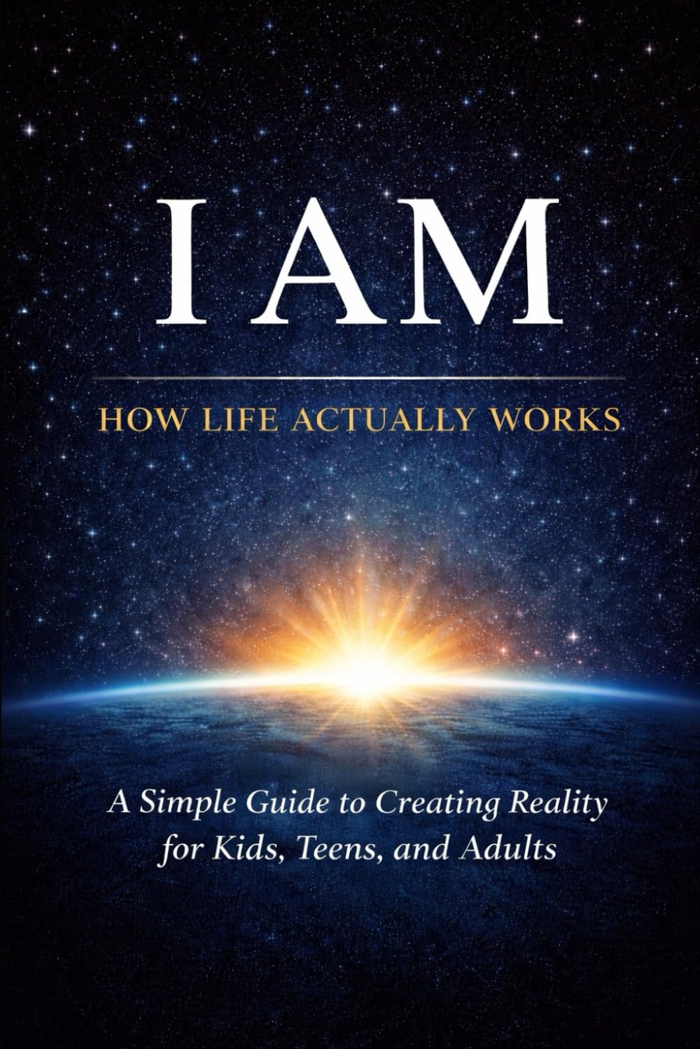 I AM: How Life Actually Works: A Simple Guide to Creating Reality for Kids, Teens, and Adults