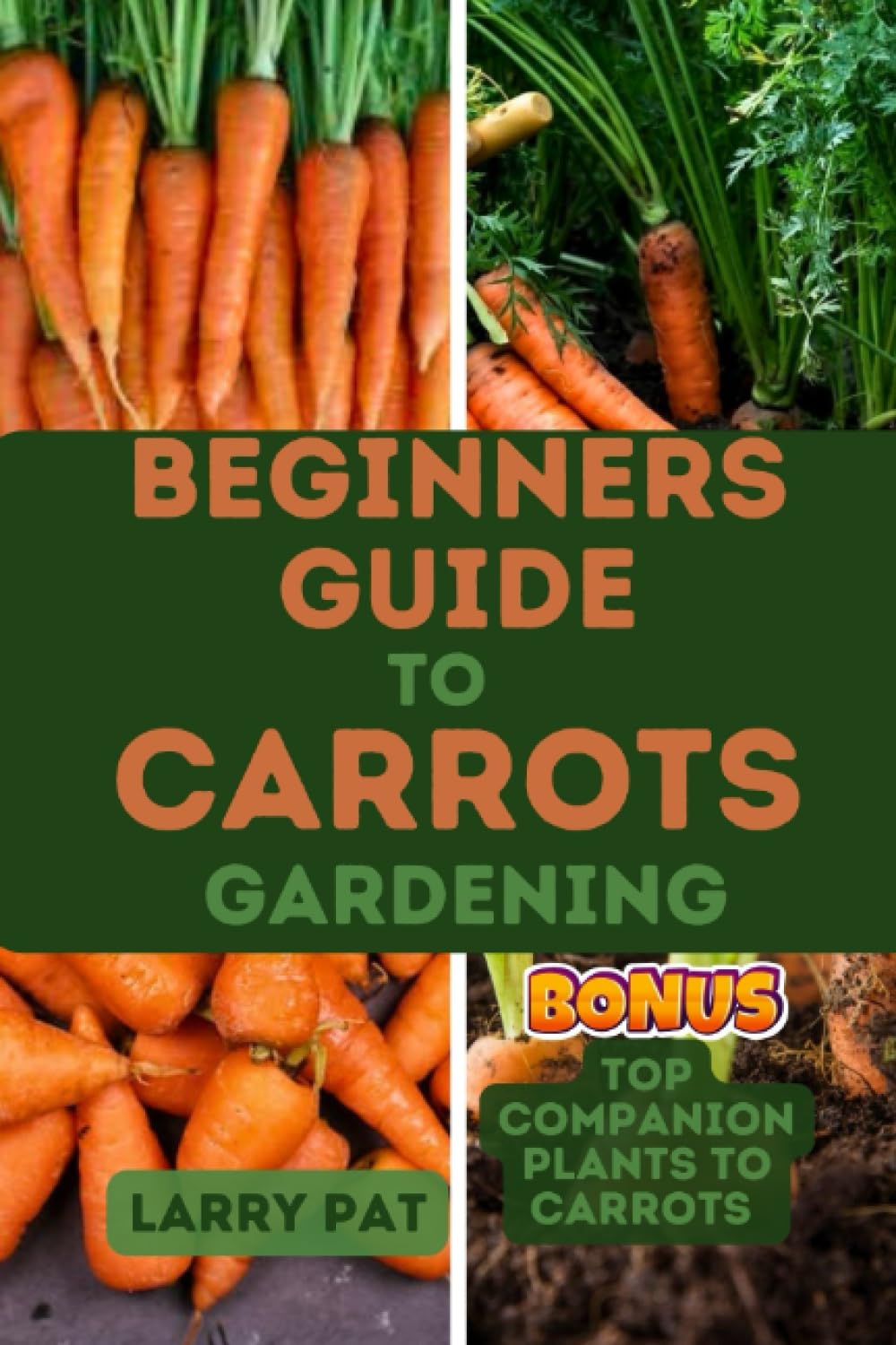 BEGINNERS GUIDE TO CARROTS GARDENING: The complete step by step guide to planting and growing Carrots from seed to harvest (Growing vegetables and edible flowers in your garden)