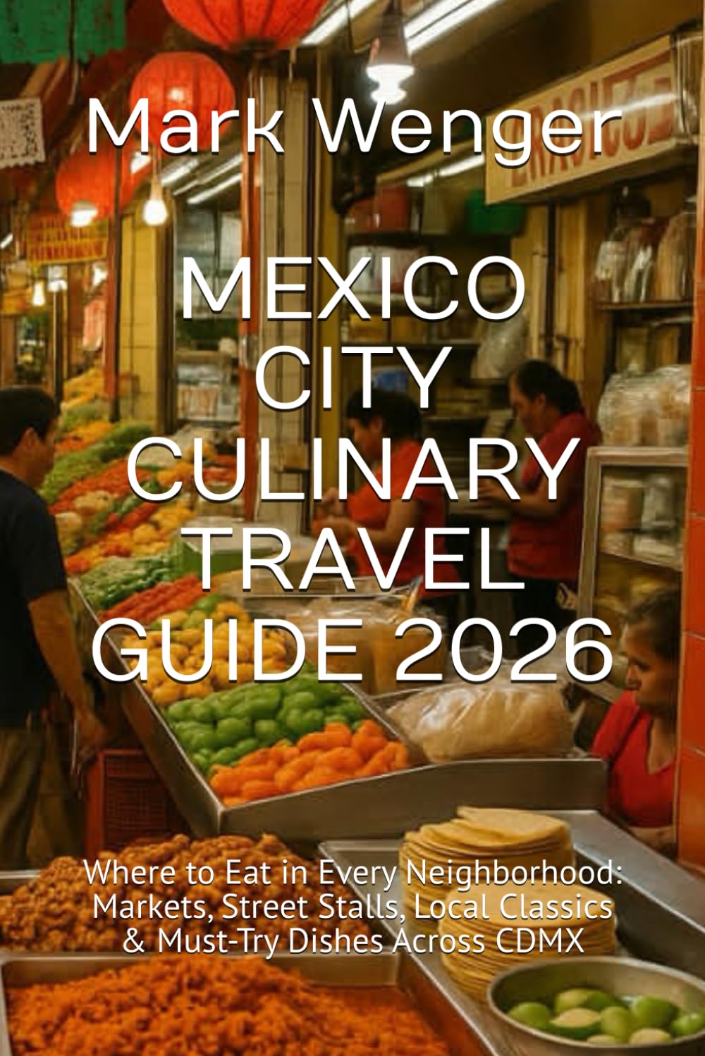 MEXICO CITY CULINARY TRAVEL GUIDE 2026: Where to Eat in Every Neighborhood: Markets, Street Stalls, Local Classics & Must-Try Dishes Across CDMX