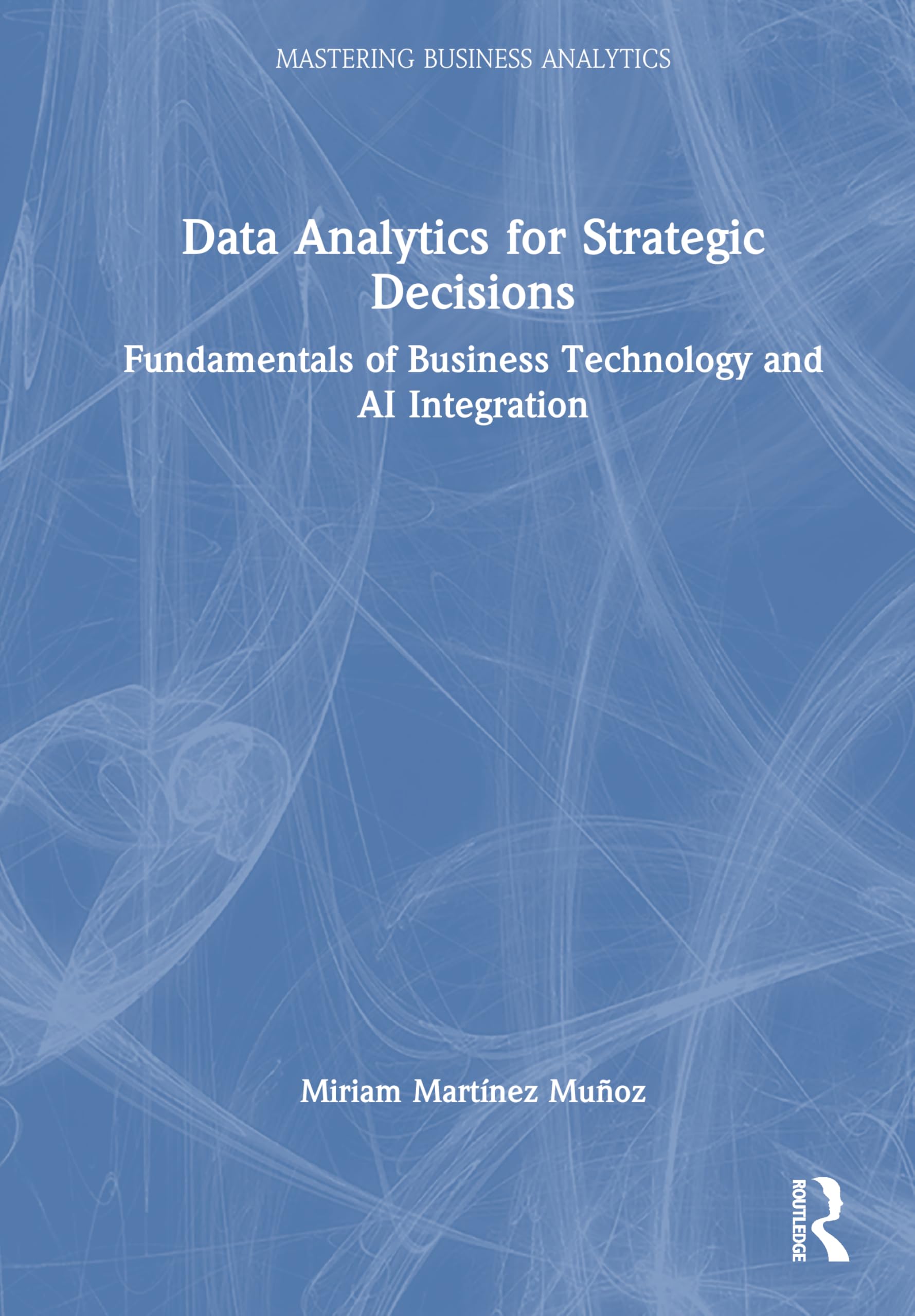 Data Analytics for Strategic Decisions: Fundamentals of Business Technology and AI Integration (Mastering Business Analytics)