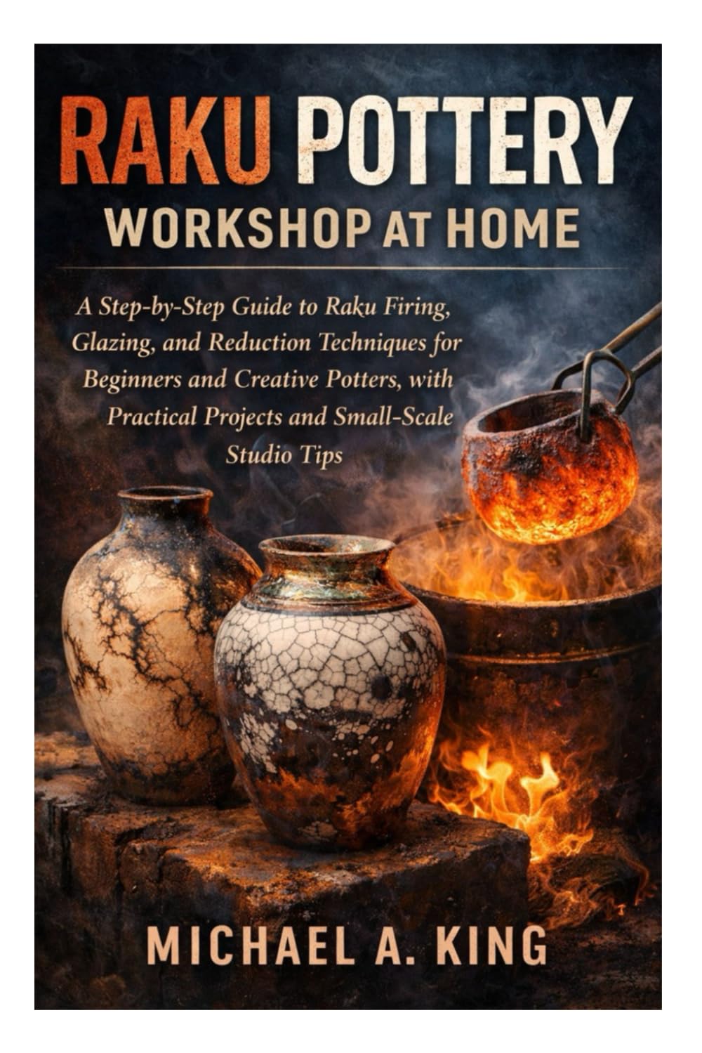 Raku Pottery Workshop at Home: A Step-by-Step Guide to Raku Firing, Glazing, and Reduction Techniques for Beginners and Creative Potters, with Practical Projects and Small-Scale Studio Tips
