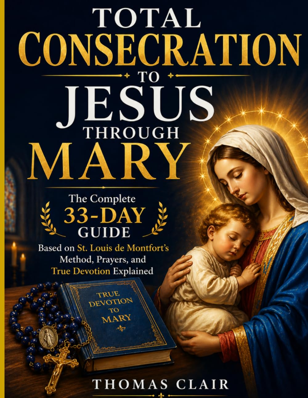 Total Consecration to Jesus Through Mary: The Complete 33-Day Guide Based on St. Louis de Montfort’s Method, Prayers, and True Devotion Explained