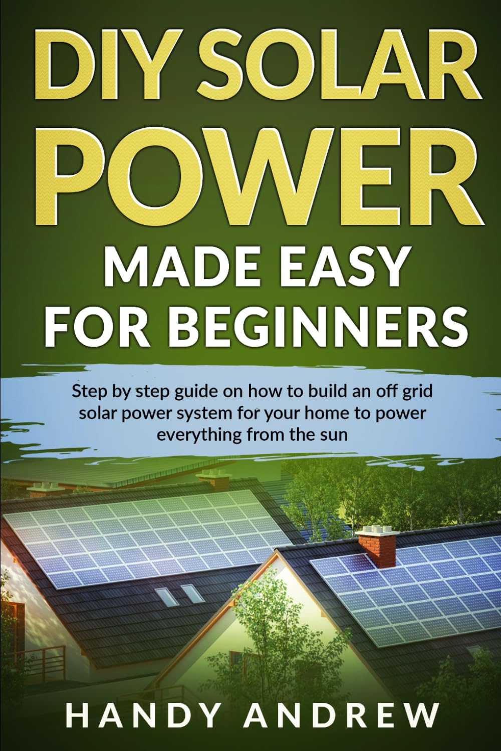 DIY Solar Power Made Easy For Beginners: Step By Step Guide on How to Build An Off-Grid Solar Panel System For Your Home To Power Everything From The Sun