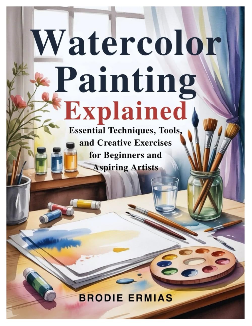 WATERCOLOR PAINTING EXPLAINED: Essential Techniques, Tools, and Creative Exercises for Beginners and Aspiring Artists