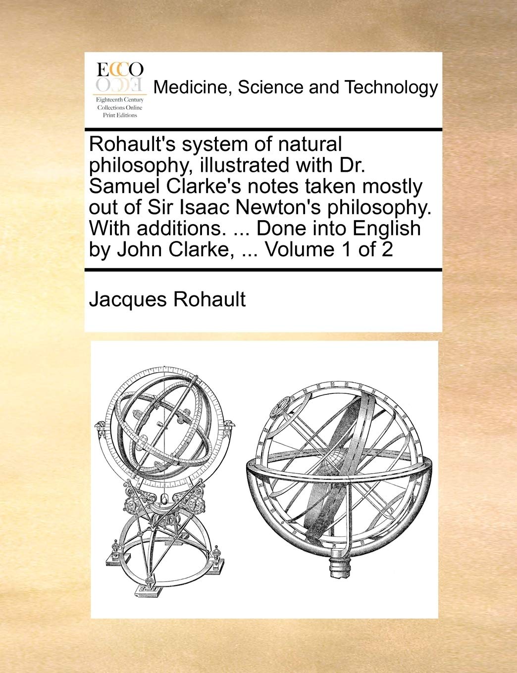 Rohault's system of natural philosophy, illustrated with Dr. Samuel Clarke's notes taken mostly out of Sir Isaac Newton's philosophy. With additions. ... English by John Clarke, ... Volume 1 of 2