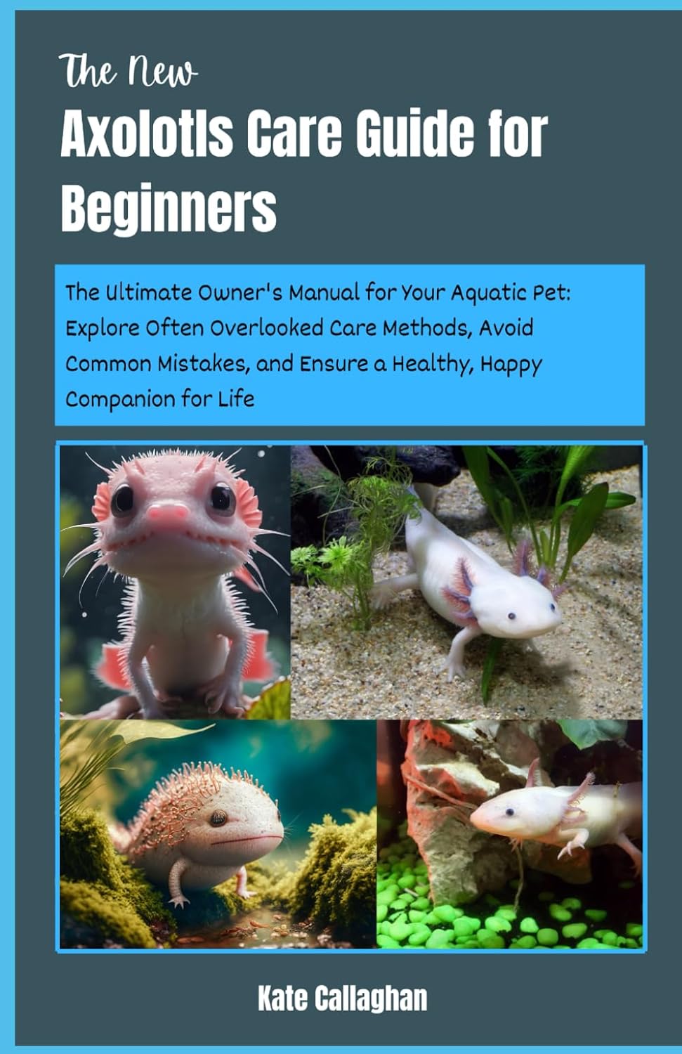 The New Axolotls Care Guide for Beginners: The Ultimate Owner’s Manual for Your Aquatic Pet: Explore Often Overlooked Care Methods, Avoid Common … Ensure a Healthy, Happy Companion for Life