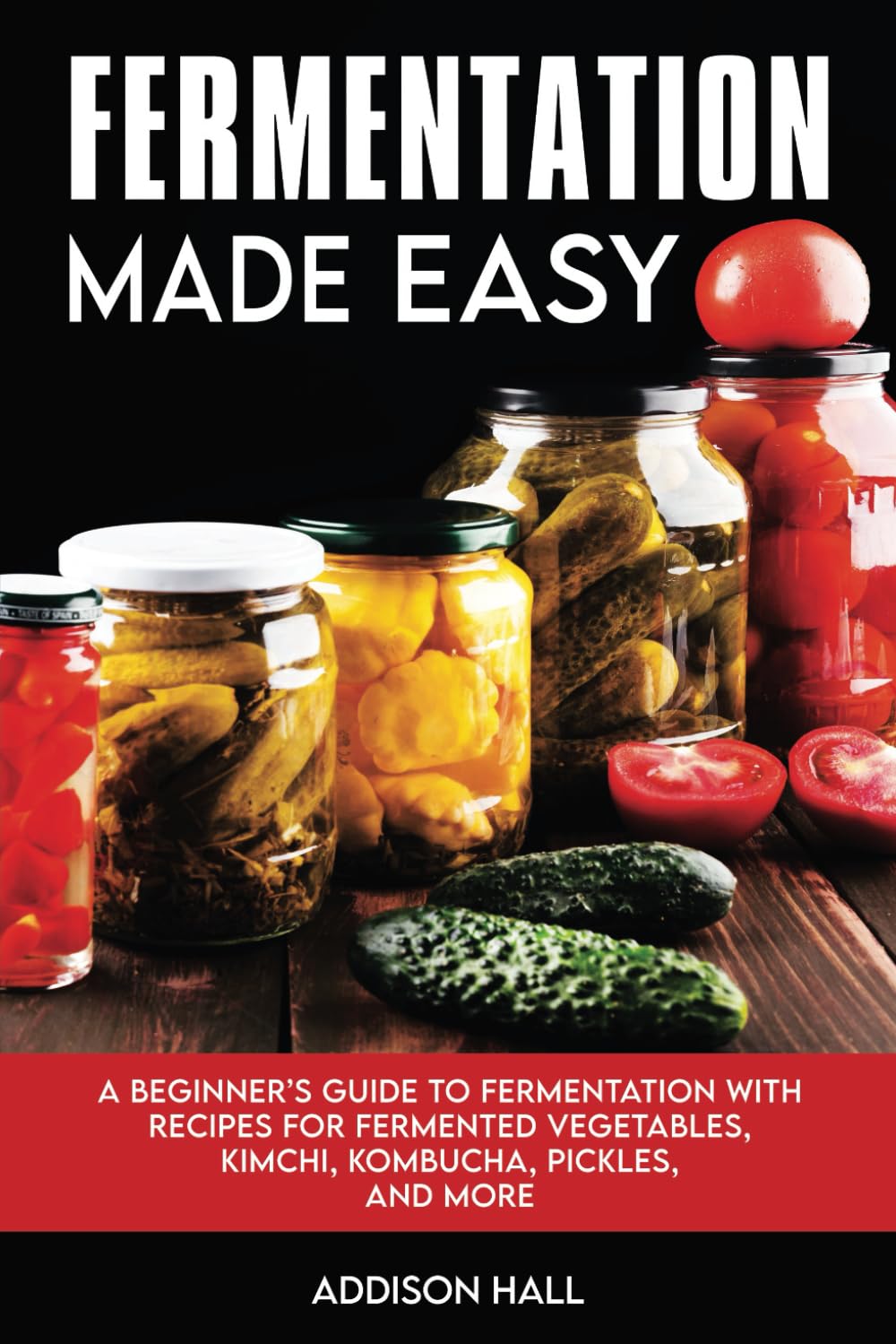 Fermentation Made Easy: A Beginner's Guide to Fermentation with Recipes for Fermented Vegetables, Kimchi, Kombucha, Pickles and more