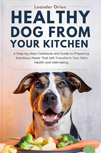 Healthy Dog Food from Your Kitchen: A Step-by-Step Cookbook and Guide to Preparing Nutritious Meals That Will Transform Your Pet's Health and Well-being