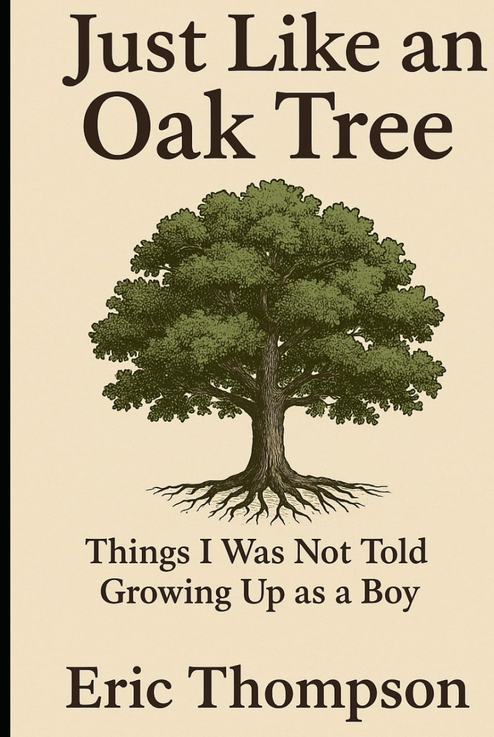 Just Like an Oak Tree Things I Was Not Told Growing Up as a Boy: How to become a man, a husband, a father; what marriage is really like; —raising children, seeing them leave, and growing old