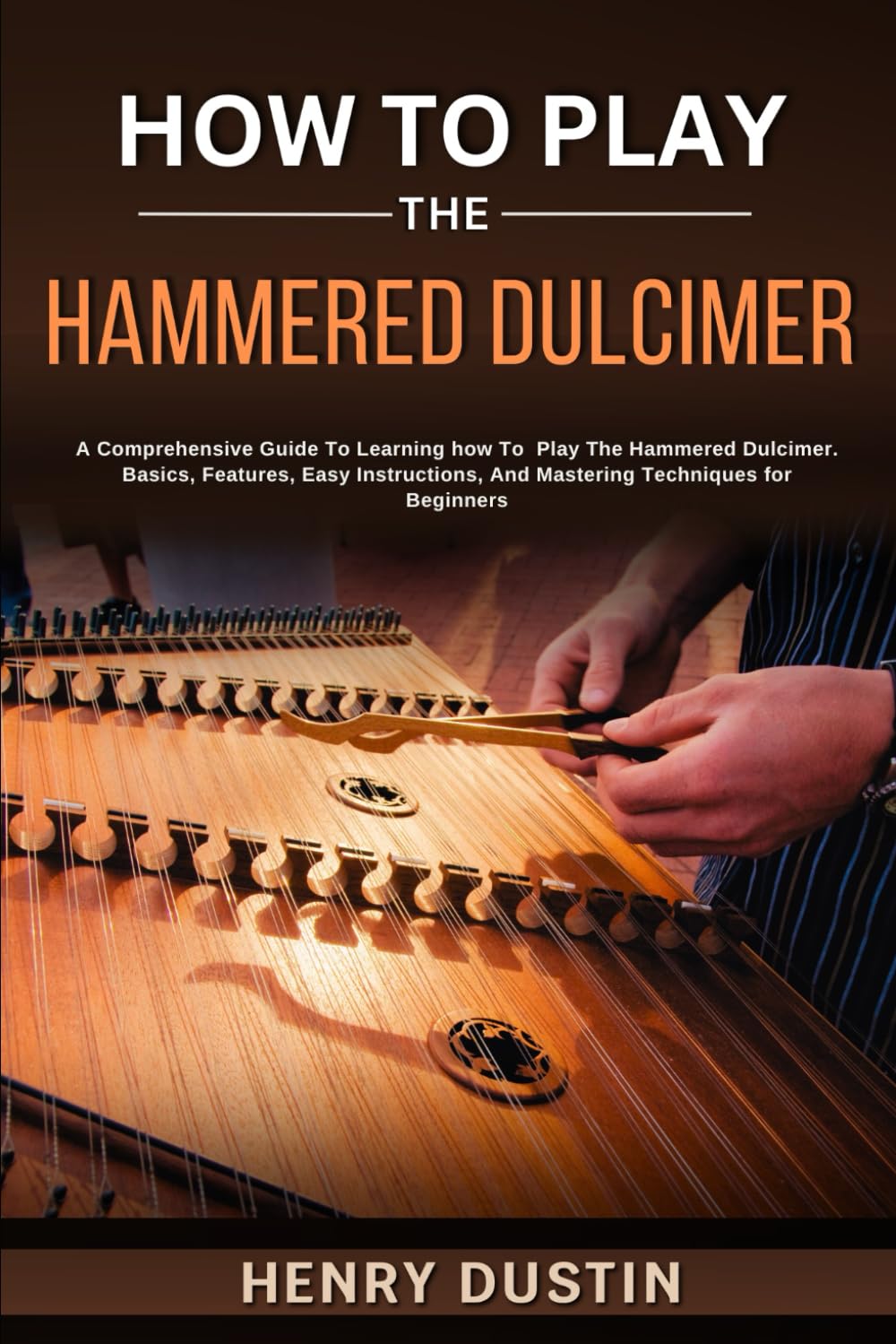 HOW TO PLAY THE HAMMERED DULCIMER: A Comprehensive Guide To Learning how To Play The Hammered Dulcimer. Basics, Features, Easy Instructions, And Mastering Techniques for Beginners