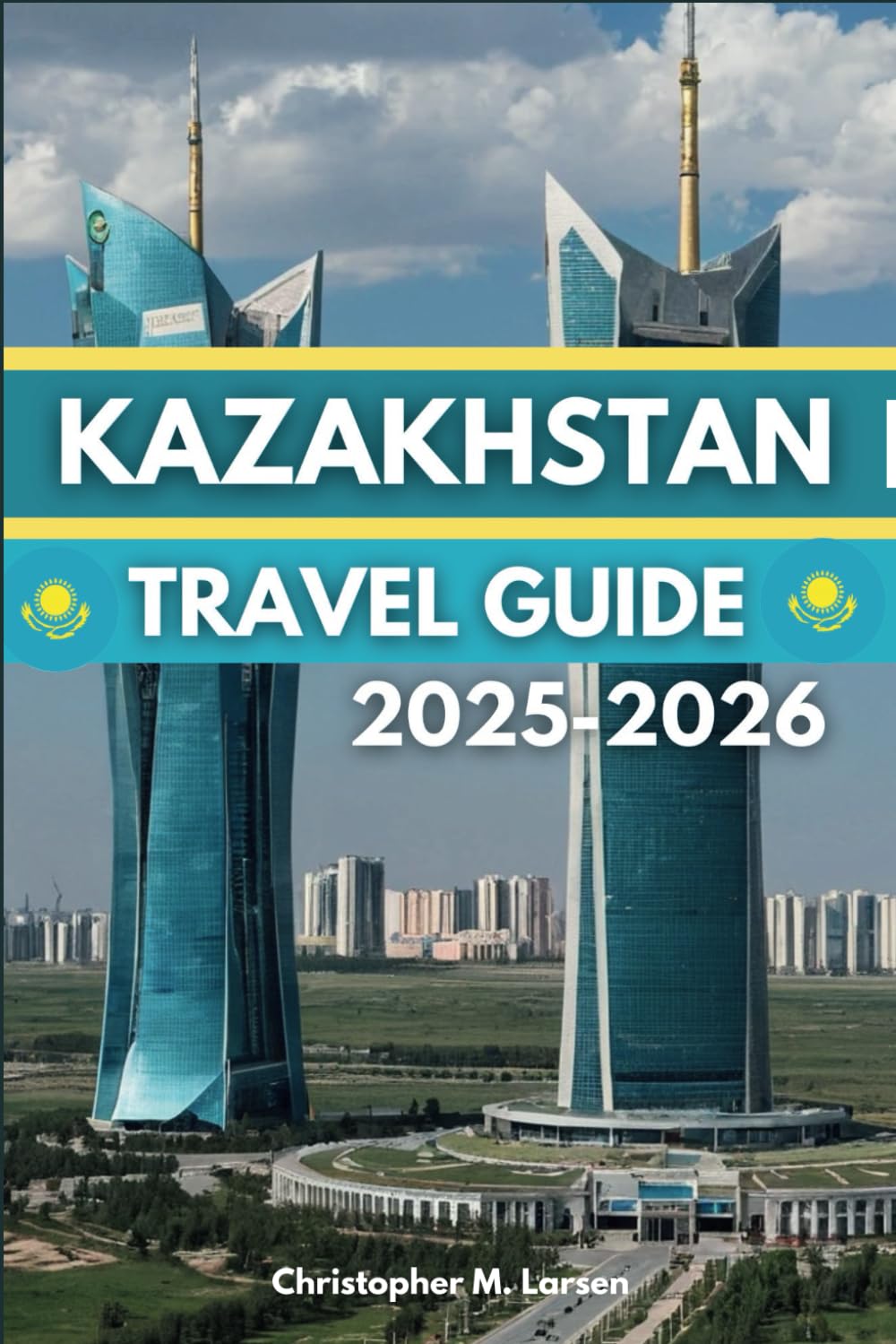 KAZAKHSTAN TRAVEL GUIDE 2025-2026: The Land Of The Great Steppe Historical And Natural Attractions Awaits You
