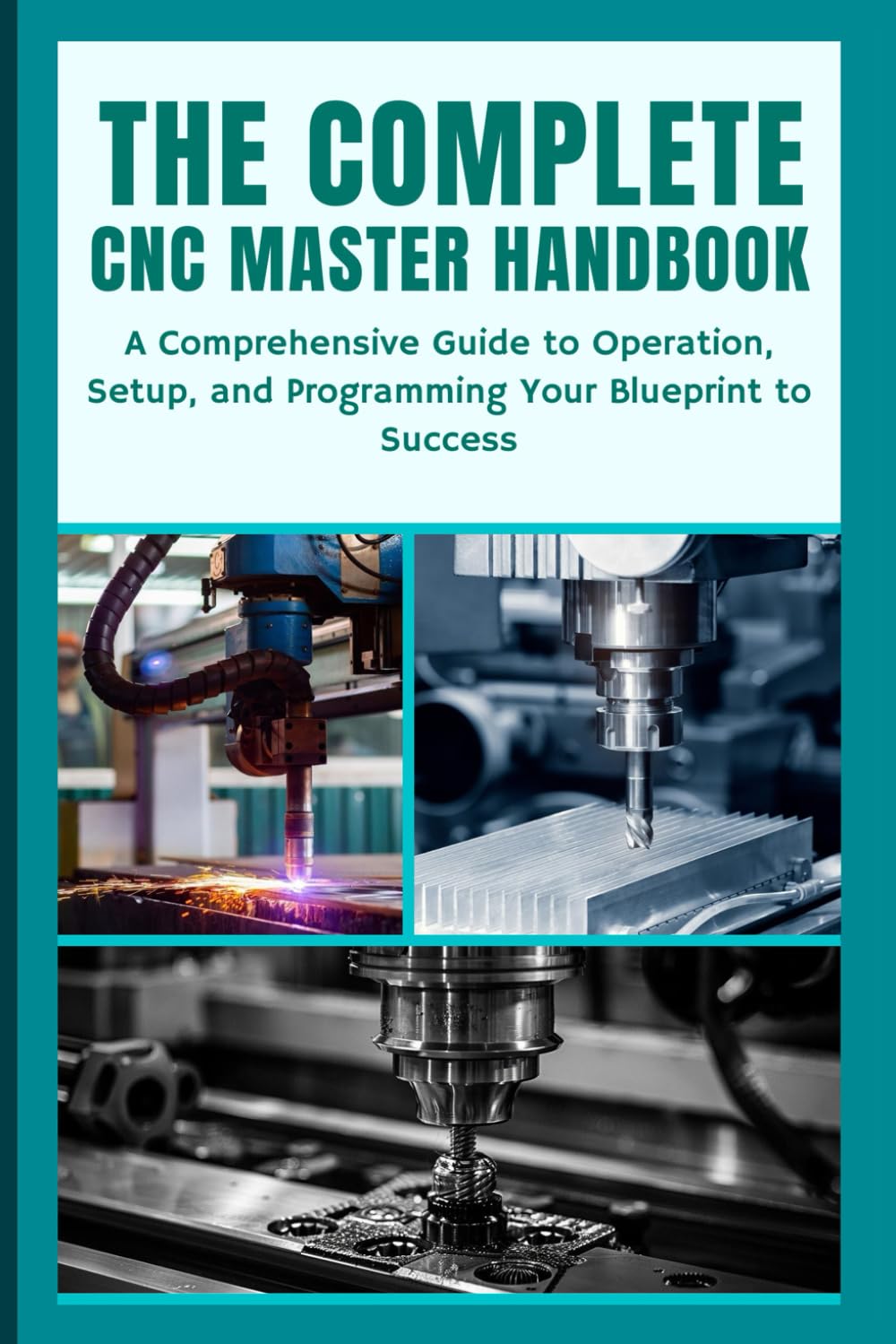 THE COMPLETE CNC MASTER HANDBOOK: A Comprehensive Guide to Operation, Setup, and Programming Your Blueprint to Success