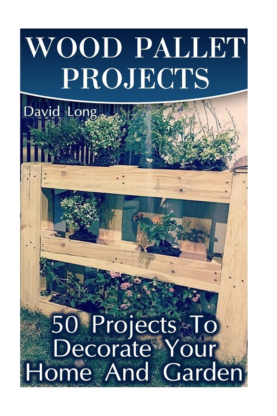 Wood Pallet Projects: 50 Projects To Decorate Your Home And Garden: (Wood Pallet Furniture, DIY Wood Pallet Projects) (Pallet Wood Projects)
