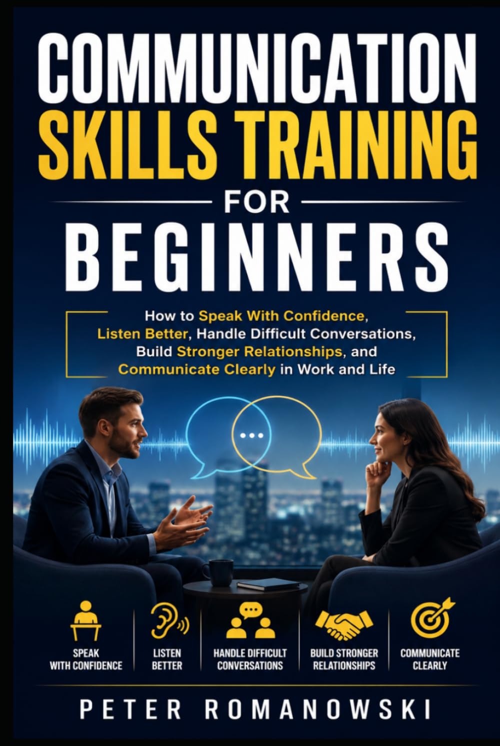 Communication Skills Training for Beginners: How to Speak With Confidence, Listen Better, Handle Difficult Conversations, Build Stronger Relationships, and Communicate Clearly in Work and Life