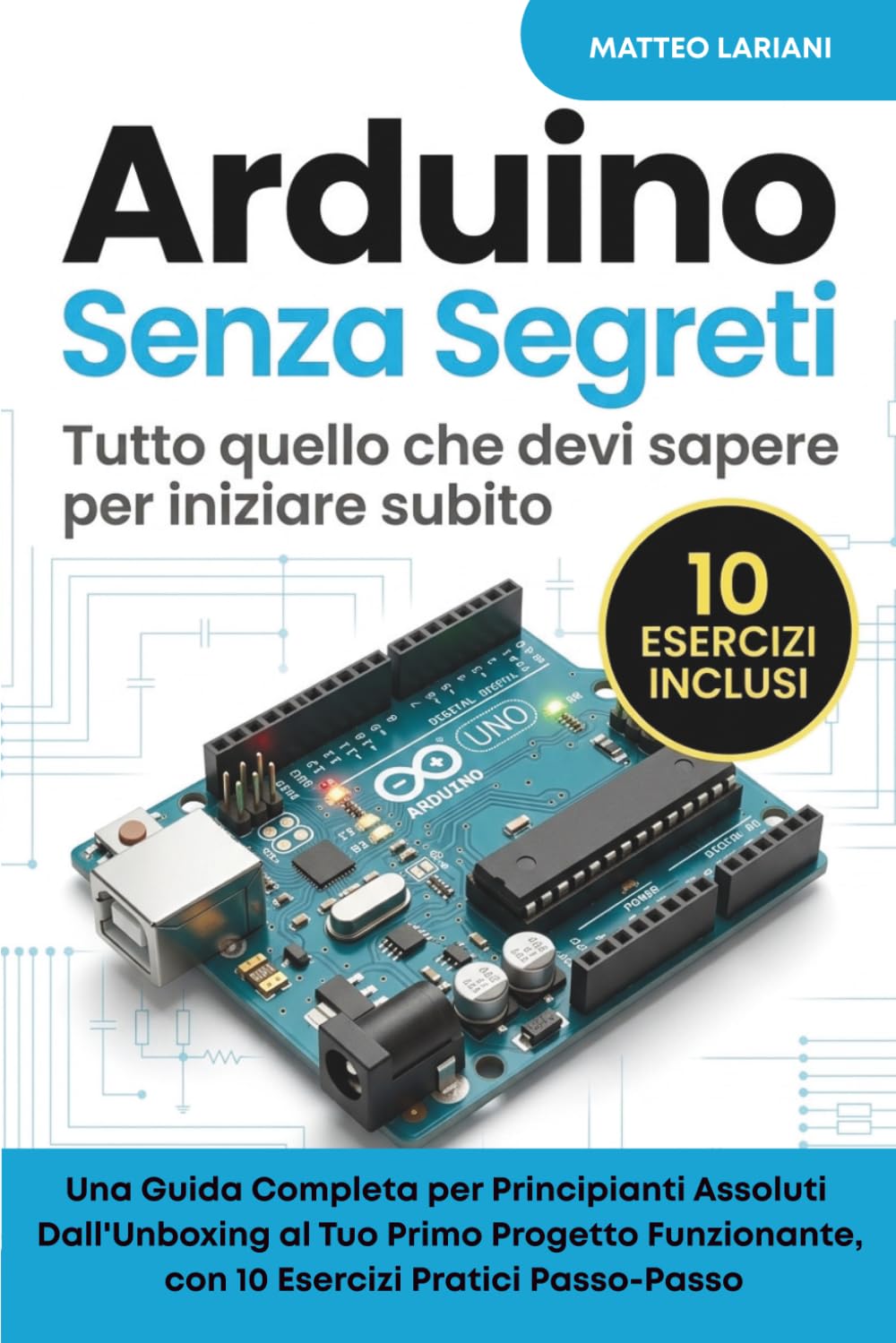 Arduino Senza Segreti - Tutto quello che devi sapere per iniziare subito: Una Guida Completa per Principianti Assoluti Dall'Unboxing al Tuo Primo ... con 10 Esercizi Pratici Passo-Passo