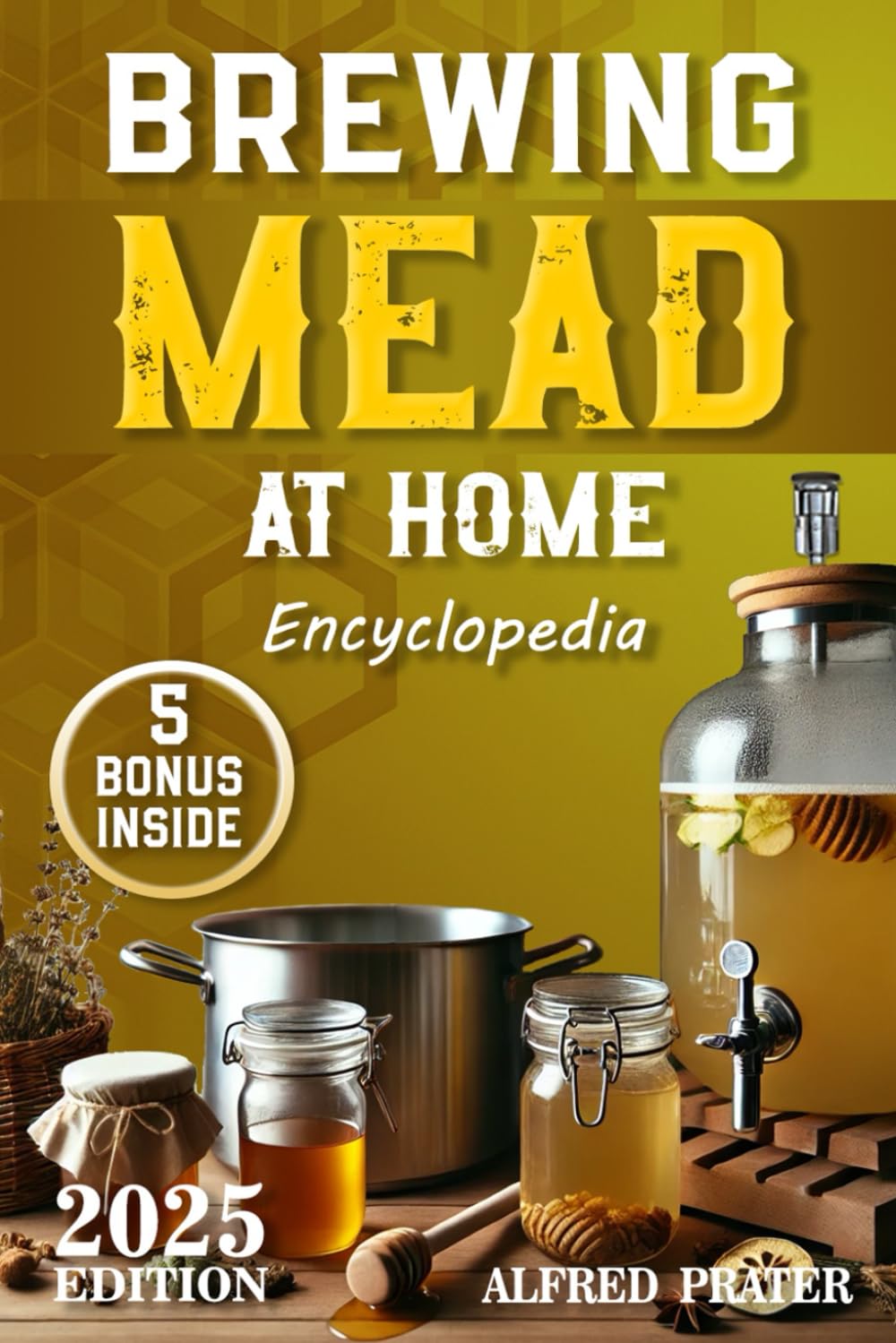 Brewing Mead at Home Encyclopedia: The Ultimate Guide to Making Delicious Honey Spirits, Methods and Recipes from Basic to Advanced in a Simple and Easy-to-Follow Way.