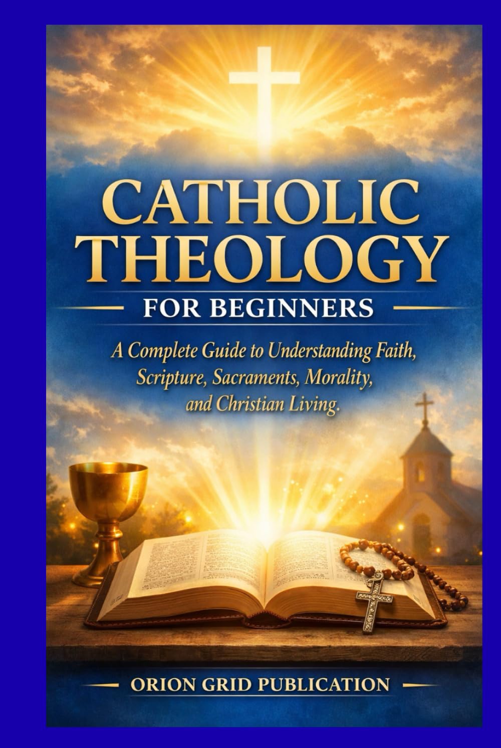 CATHOLIC THEOLOGY FOR BEGINNERS: A Complete Guide to Understanding Faith, Scripture, Sacraments, Morality, and Christian Living