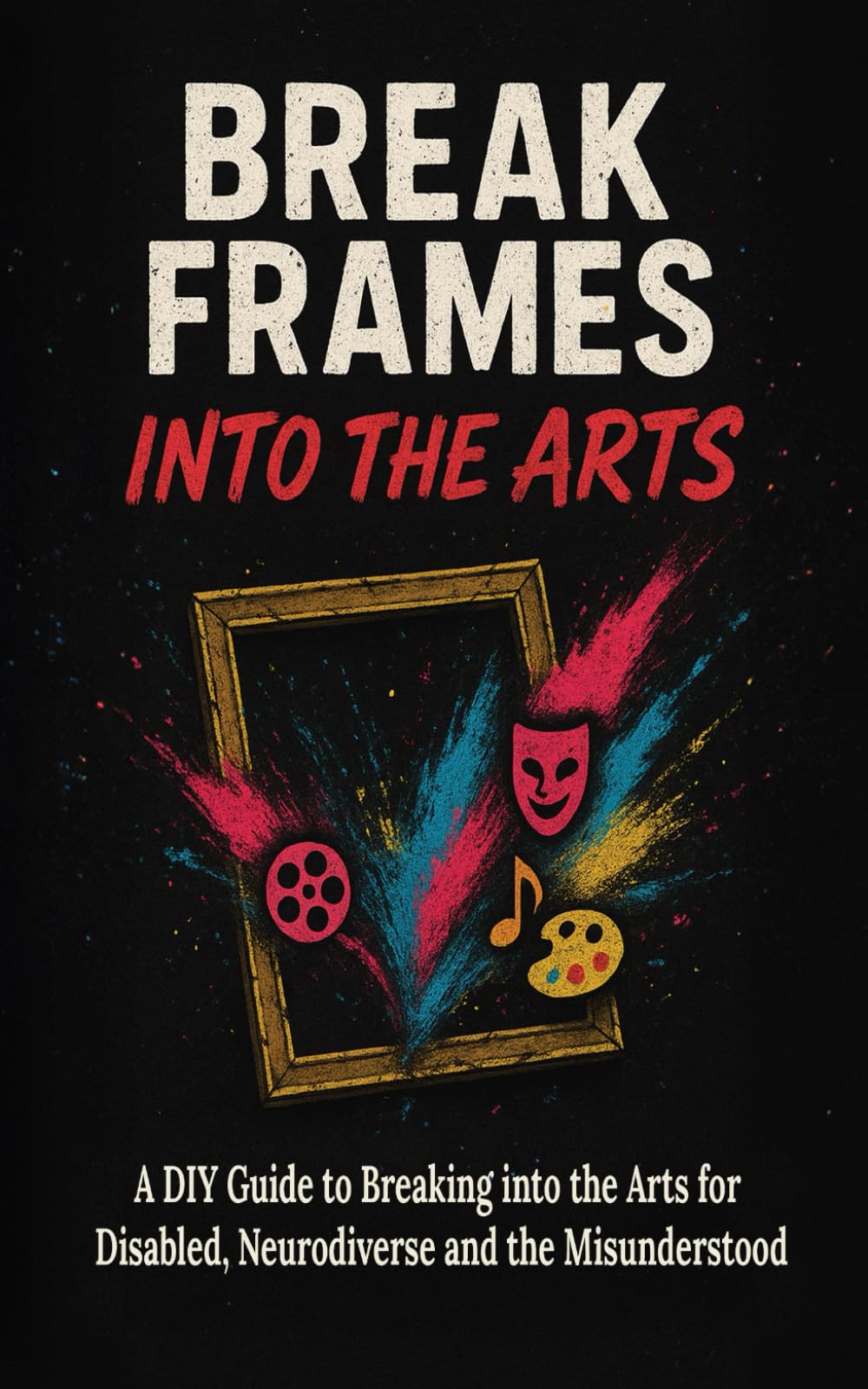 Break Frames: Into The Arts: A DIY Guide to Breaking into the Arts for Disabled, Neurodiverse and the Misunderstood