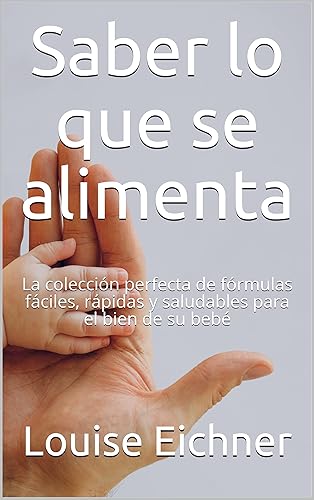 Saber lo que se alimenta La colección perfecta de fórmulas fáciles, rápidas y saludables para el bien de su bebé (Spanish Edition)