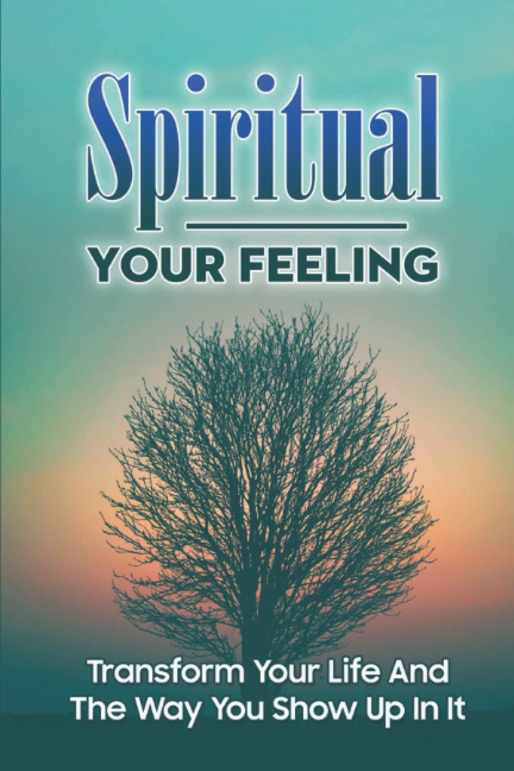 Spiritual Your Feeling: Transform Your Life And The Way You Show Up In It